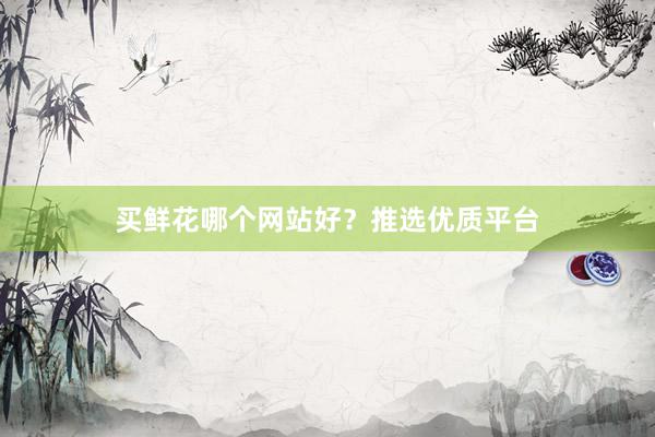 买鲜花哪个网站好？推选优质平台